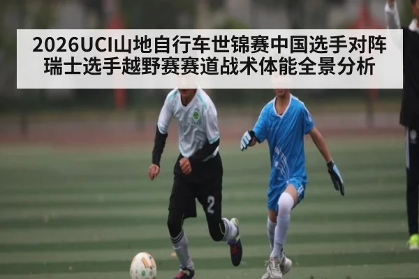 2026UCI山地自行车世锦赛中国选手对阵瑞士选手越野赛赛道战术体能全景分析